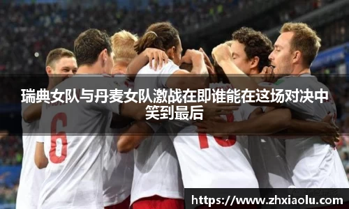瑞典女队与丹麦女队激战在即谁能在这场对决中笑到最后